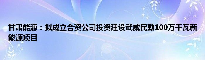 甘肃能源:拟成立合资公司投资建设武威民勤100万千瓦新能源项目