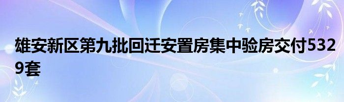 雄安新区第九批回迁安置房集中验房交付5329套