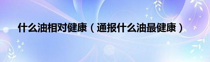 什么油相对健康(通报什么油最健康)