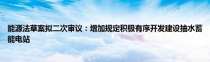 能源法草案拟二次审议:增加规定积极有序开发建设抽水蓄能电站