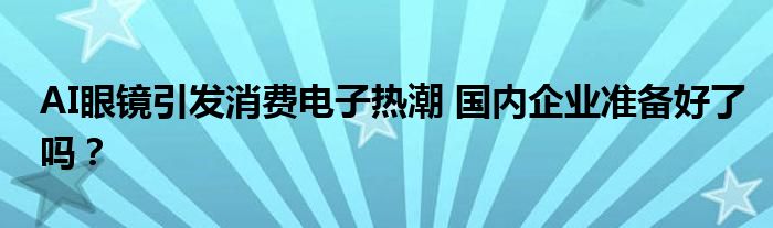 AI眼镜引发消费电子热潮 国内企业准备好了吗?