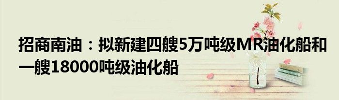 招商南油:拟新建四艘5万吨级MR油化船和一艘18000吨级油化船