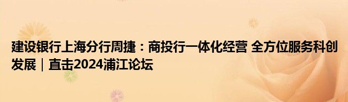 建设银行上海分行周捷:商投行一体化经营 全方位服务科创发展|直击2024浦江论坛
