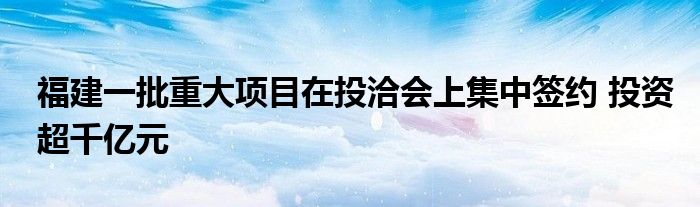 福建一批重大项目在投洽会上集中签约 投资超千亿元