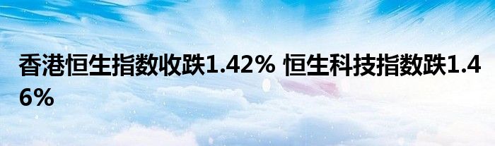 香港恒生指数收跌1.42% 恒生科技指数跌1.46%