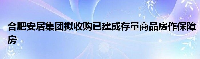 合肥安居集团拟收购已建成存量商品房作保障房