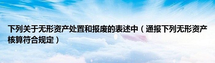 下列关于无形资产处置和报废的表述中(通报下列无形资产核算符合规定)