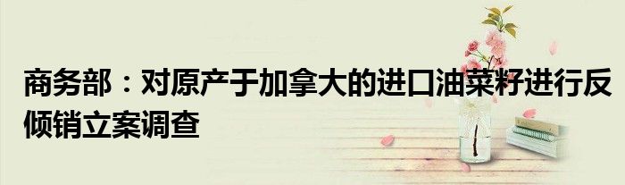 商务部:对原产于加拿大的进口油菜籽进行反倾销立案调查