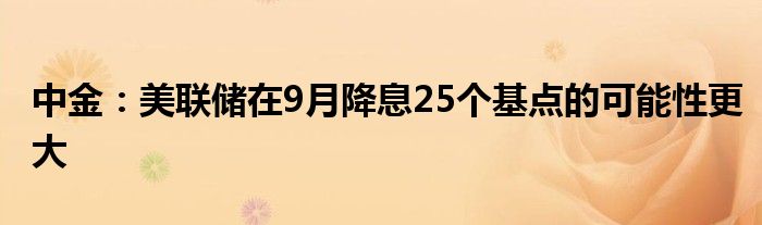 中金:美联储在9月降息25个基点的可能性更大