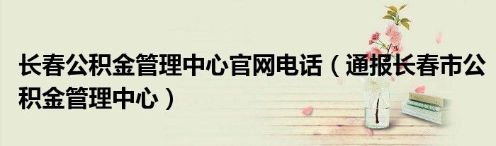 长春公积金管理中心官网电话(通报长春市公积金管理中心)