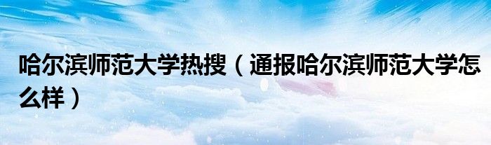 哈尔滨师范大学热搜(通报哈尔滨师范大学怎么样)