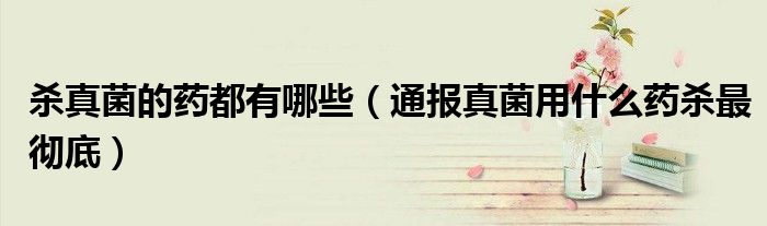 杀真菌的药都有哪些(通报真菌用什么药杀最彻底)