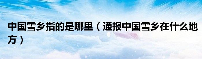 中国雪乡指的是哪里(通报中国雪乡在什么地方)
