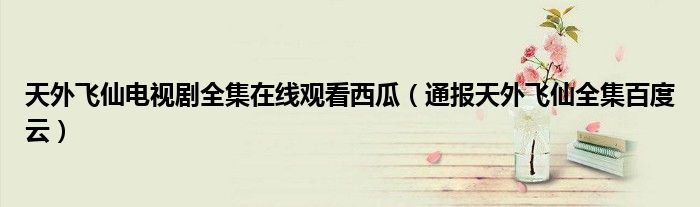 天外飞仙电视剧全集在线观看西瓜(通报天外飞仙全集百度云)