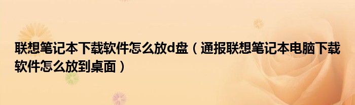 联想笔记本下载软件怎么放d盘(通报联想笔记本电脑下载软件怎么放到桌面)
