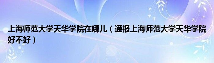上海师范大学天华学院在哪儿(通报上海师范大学天华学院好不好)