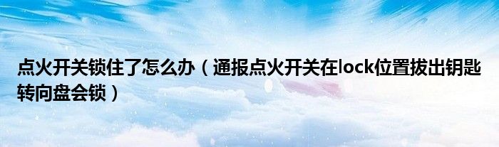 点火开关锁住了怎么办(通报点火开关在lock位置拔出钥匙转向盘会锁)