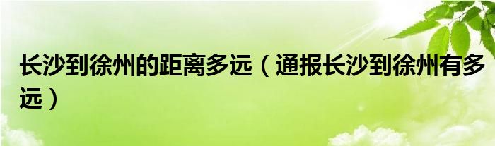 长沙到徐州的距离多远(通报长沙到徐州有多远)