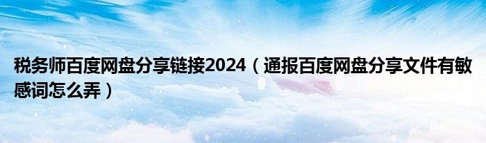 税务师百度网盘分享链接2024(通报百度网盘分享文件有敏感词怎么弄)