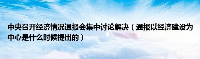 中央召开经济情况通报会集中讨论解决(通报以经济建设为中心是什么时候提出的)