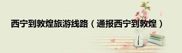 西宁到敦煌旅游线路(通报西宁到敦煌)