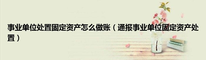 事业单位处置固定资产怎么做账(通报事业单位固定资产处置)