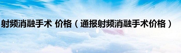 射频消融手术 价格(通报射频消融手术价格)