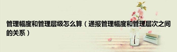 管理幅度和管理层级怎么算(通报管理幅度和管理层次之间的关系)