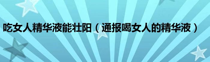 吃女人精华液能壮阳(通报喝女人的精华液)