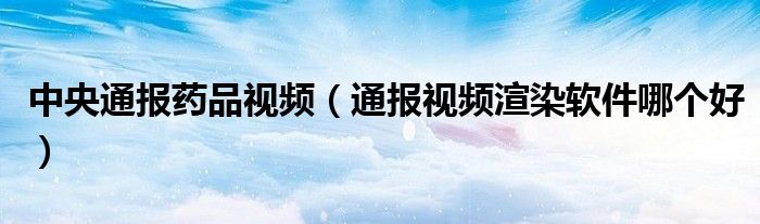 中央通报药品视频(通报视频渲染软件哪个好)