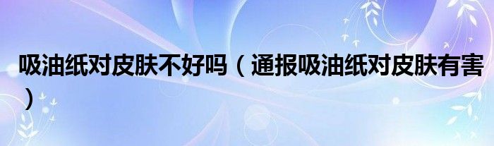 吸油纸对皮肤不好吗(通报吸油纸对皮肤有害)
