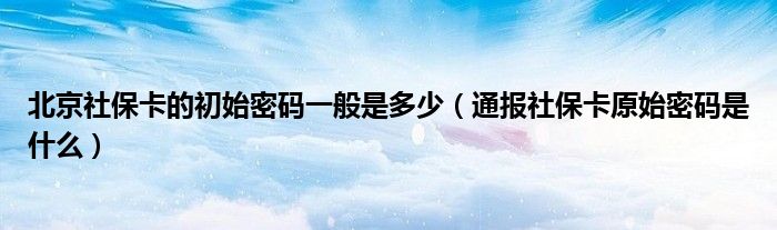 北京社保卡的初始密码一般是多少(通报社保卡原始密码是什么)