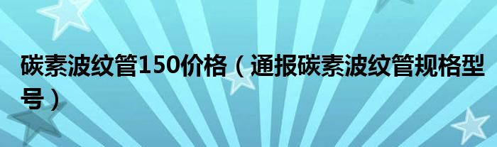 碳素波纹管150价格(通报碳素波纹管规格型号)