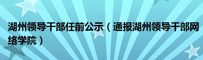 湖州领导干部任前公示(通报湖州领导干部网络学院)