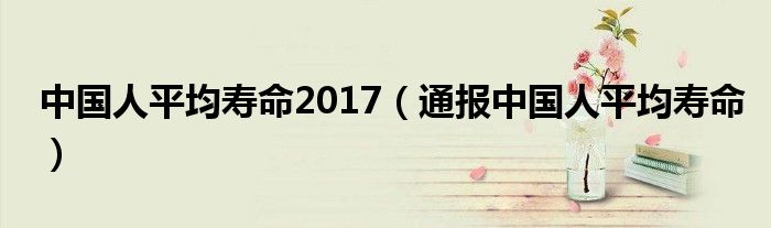 中国人平均寿命2017(通报中国人平均寿命)