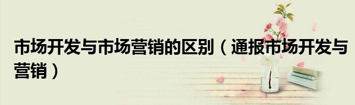 市场开发与市场营销的区别(通报市场开发与营销)