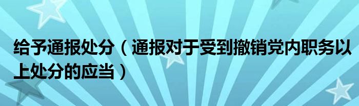 给予通报处分(通报对于受到撤销党内职务以上处分的应当)