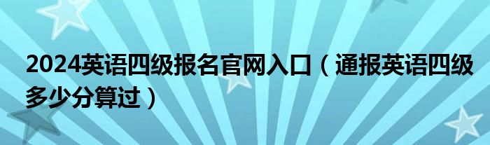 2024英语四级报名官网入口(通报英语四级多少分算过)