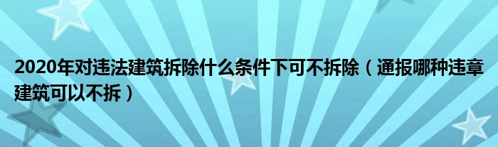 2020年对违法建筑拆除什么条件下可不拆除(通报哪种违章建筑可以不拆)