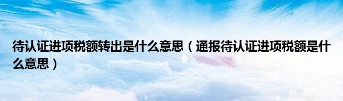 待认证进项税额转出是什么意思(通报待认证进项税额是什么意思)