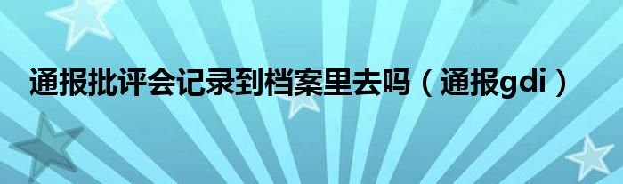 通报批评会记录到档案里去吗(通报gdi)