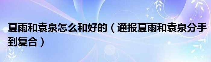 夏雨和袁泉怎么和好的(通报夏雨和袁泉分手到复合)
