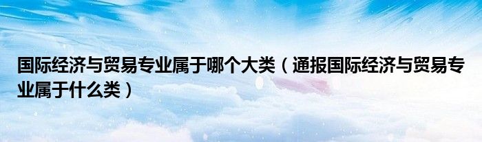 国际经济与贸易专业属于哪个大类(通报国际经济与贸易专业属于什么类)