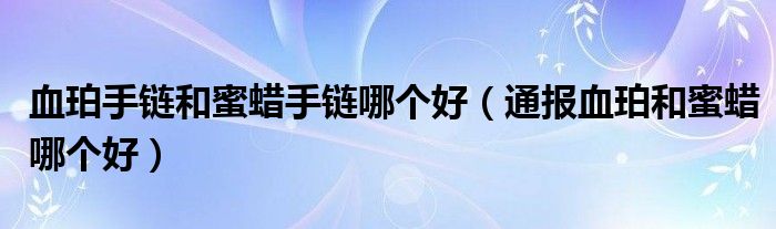 血珀手链和蜜蜡手链哪个好(通报血珀和蜜蜡哪个好)