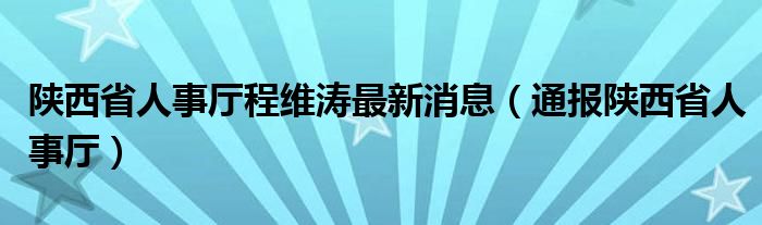 陕西省人事厅程维涛最新消息(通报陕西省人事厅)
