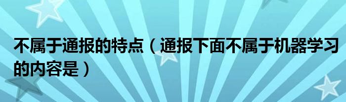 不属于通报的特点(通报下面不属于机器学习的内容是)