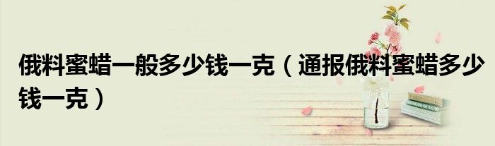 俄料蜜蜡一般多少钱一克(通报俄料蜜蜡多少钱一克)