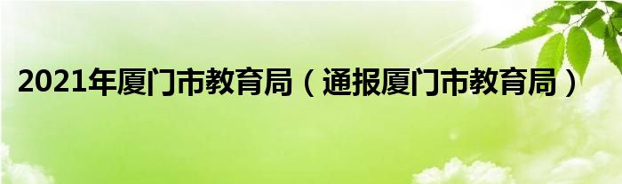 2021年厦门市教育局(通报厦门市教育局)