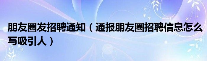 朋友圈发招聘通知(通报朋友圈招聘信息怎么写吸引人)
