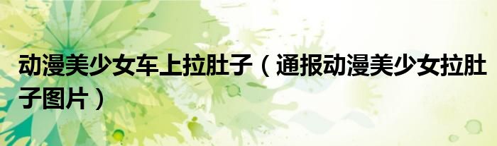 动漫美少女车上拉肚子(通报动漫美少女拉肚子图片)
